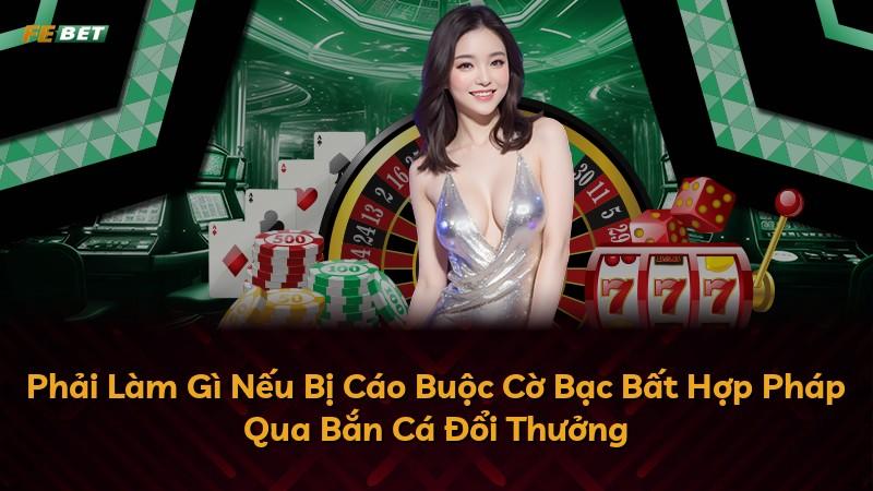 Phải Làm Gì Nếu Bị Cáo Buộc Cờ Bạc Bất Hợp Pháp Qua Bắn Cá Đổi Thưởng
